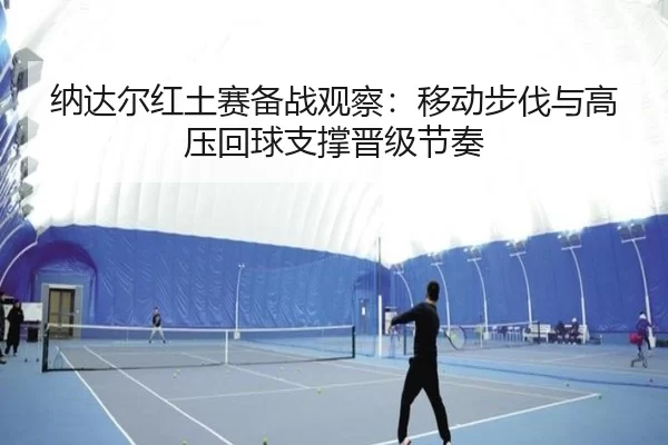 纳达尔红土赛备战观察:移动步伐与高压回球支撑晋级节奏