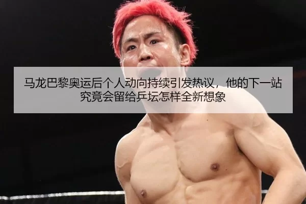 马龙巴黎奥运后个人动向持续引发热议，他的下一站究竟会留给乒坛怎样全新想象